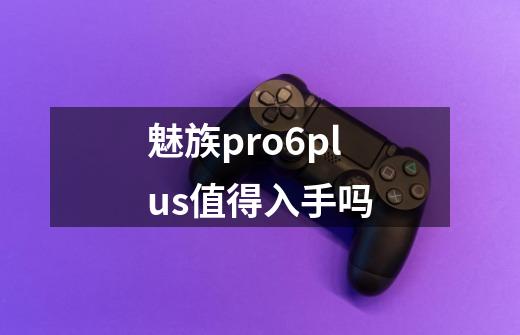 魅族pro6plus值得入手吗-第1张-游戏信息-龙启网