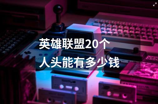 英雄联盟20个人头能有多少钱-第1张-游戏信息-龙启网