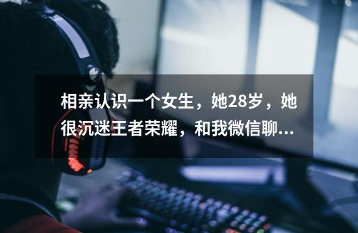 相亲认识一个女生，她28岁，她很沉迷王者荣耀，和我微信聊天也是一边游戏一边回复的，我该放弃了吗-第1张-游戏信息-龙启网