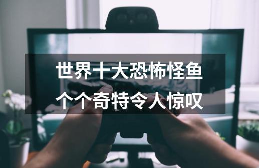 世界十大恐怖怪鱼个个奇特令人惊叹-第1张-游戏信息-龙启网