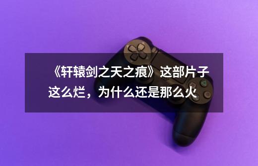 《轩辕剑之天之痕》这部片子这么烂,为什么还是那么火-第1张-游戏信息-龙启网