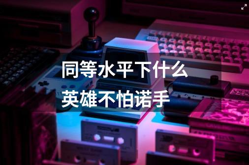 同等水平下什么英雄不怕诺手-第1张-游戏信息-龙启网