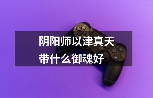阴阳师以津真天带什么御魂好-第1张-游戏信息-龙启网