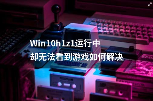 Win10h1z1运行中却无法看到游戏如何解决-第1张-游戏信息-龙启网