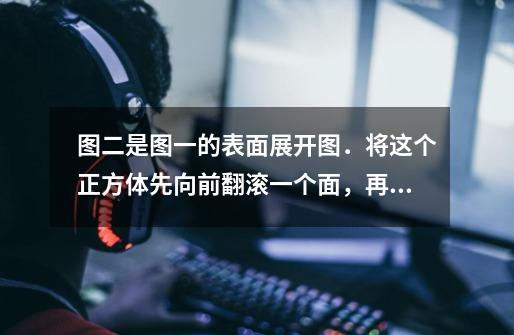 图二是图一的表面展开图．将这个正方体先向前翻滚一个面，再向右翻滚一个面，这时正方体朝上一面的数字是-第1张-游戏信息-龙启网