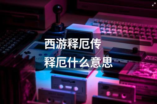 西游释厄传 释厄什么意思-第1张-游戏信息-龙启网