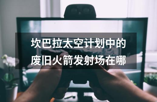 坎巴拉太空计划中的废旧火箭发射场在哪-第1张-游戏信息-龙启网
