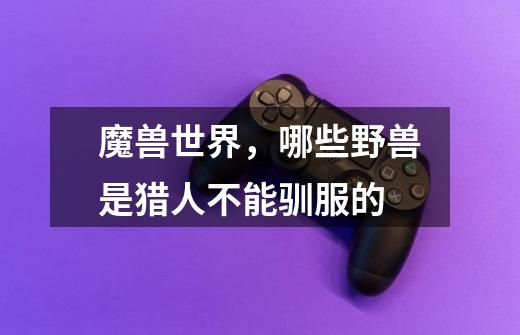 魔兽世界,哪些野兽是猎人不能驯服的-第1张-游戏信息-龙启网
