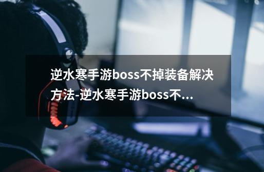 逆水寒手游boss不掉装备解决方法-逆水寒手游boss不掉装备怎么解决-第1张-游戏信息-龙启网