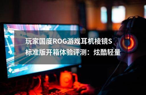 玩家国度ROG游戏耳机棱镜S标准版开箱体验评测:炫酷轻量-第1张-游戏信息-龙启网