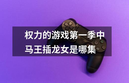 权力的游戏第一季中马王插龙女是哪集-第1张-游戏信息-龙启网