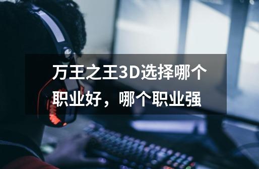 万王之王3D选择哪个职业好,哪个职业强-第1张-游戏信息-龙启网