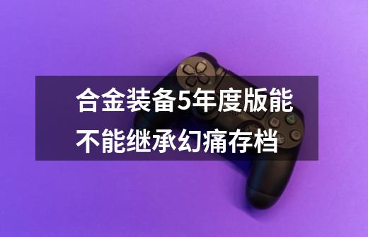 合金装备5年度版能不能继承幻痛存档-第1张-游戏信息-龙启网