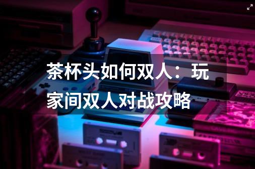 茶杯头如何双人:玩家间双人对战攻略-第1张-游戏信息-龙启网