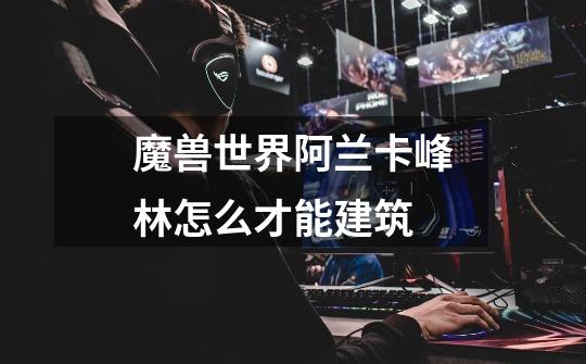 魔兽世界阿兰卡峰林怎么才能建筑-第1张-游戏信息-龙启网