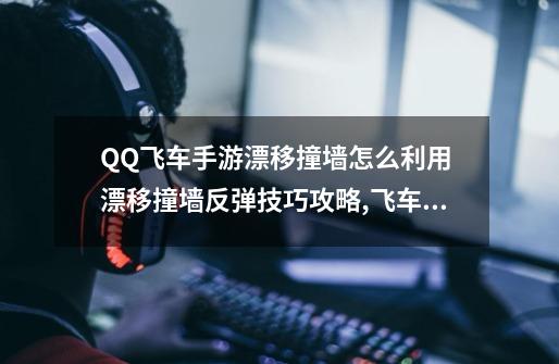 QQ飞车手游漂移撞墙怎么利用 漂移撞墙反弹技巧攻略,飞车一直撞墙-第1张-游戏信息-龙启网