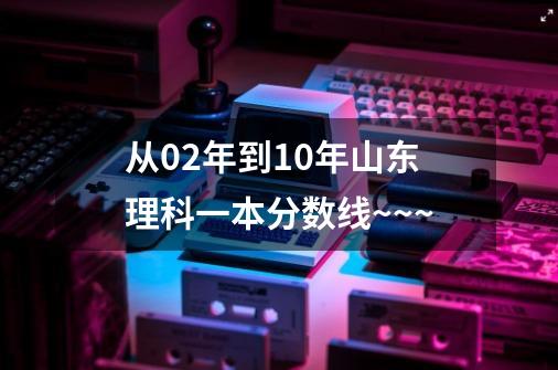 从02年到10年山东理科一本分数线~~~-第1张-游戏信息-龙启网