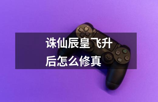 诛仙辰皇飞升后怎么修真-第1张-游戏信息-龙启网