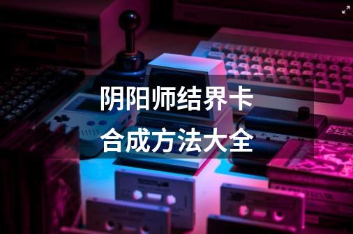 阴阳师结界卡合成方法大全-第1张-游戏信息-龙启网