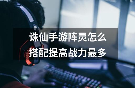 诛仙手游阵灵怎么搭配提高战力最多-第1张-游戏信息-龙启网