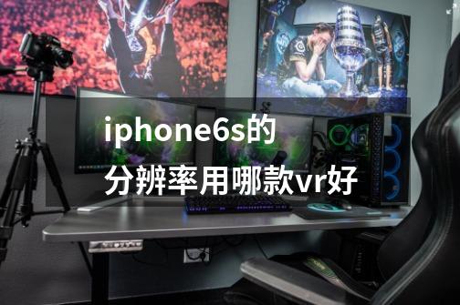 iphone6s的分辨率用哪款vr好-第1张-游戏信息-龙启网