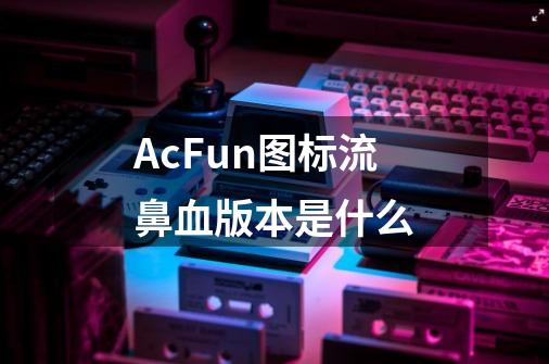 AcFun图标流鼻血版本是什么-第1张-游戏信息-龙启网