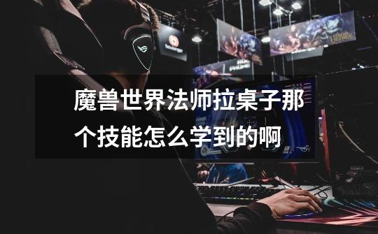 魔兽世界法师拉桌子那个技能怎么学到的啊-第1张-游戏信息-龙启网