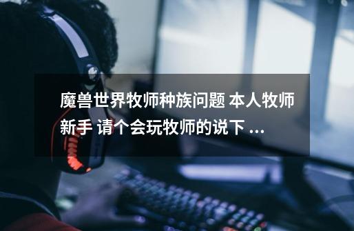 魔兽世界牧师种族问题 本人牧师新手 请个会玩牧师的说下 血精灵 亡灵 巨魔 人族 暗夜精灵的天赋问题-第1张-游戏信息-龙启网