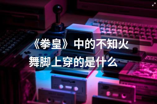 《拳皇》中的不知火舞脚上穿的是什么-第1张-游戏信息-龙启网
