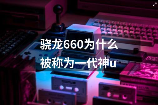 骁龙660为什么被称为一代神u-第1张-游戏信息-龙启网
