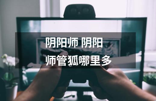 阴阳师 阴阳师管狐哪里多-第1张-游戏信息-龙启网