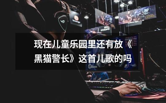 现在儿童乐园里还有放《黑猫警长》这首儿歌的吗-第1张-游戏信息-龙启网