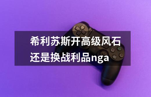 希利苏斯开高级风石还是换战利品nga-第1张-游戏信息-龙启网