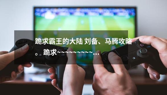 跪求霸王的大陆 刘备、马腾攻略。 跪求~~~~~~~~~~~~~~~~~-第1张-游戏信息-龙启网