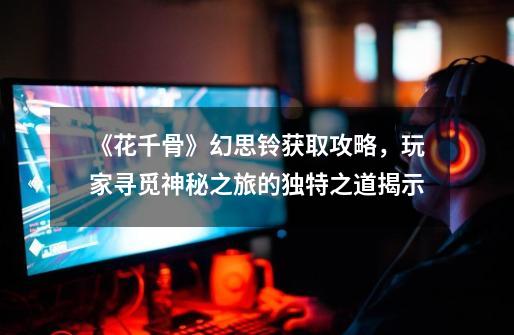 《花千骨》幻思铃获取攻略,玩家寻觅神秘之旅的独特之道揭示-第1张-游戏信息-龙启网