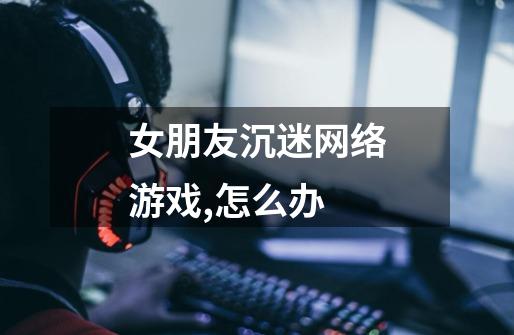 女朋友沉迷网络游戏,怎么办-第1张-游戏信息-龙启网