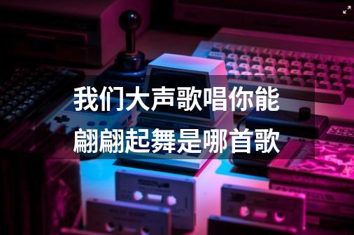 我们大声歌唱你能翩翩起舞是哪首歌-第1张-游戏信息-龙启网