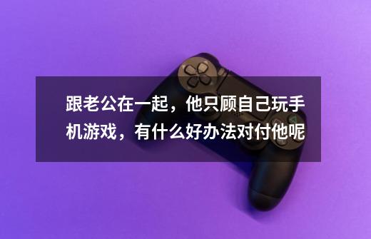 跟老公在一起，他只顾自己玩手机游戏，有什么好办法对付他呢-第1张-游戏信息-龙启网