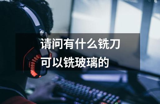 请问有什么铣刀可以铣玻璃的-第1张-游戏信息-龙启网