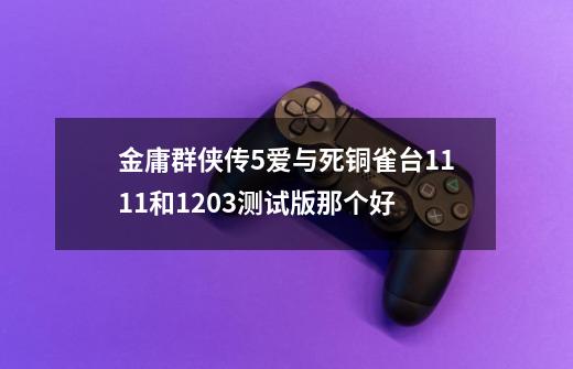 金庸群侠传5爱与死铜雀台1111和1203测试版那个好-第1张-游戏信息-龙启网