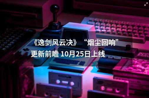 《逸剑风云决》“烟尘回响”更新前瞻 10月25日上线-第1张-游戏信息-龙启网