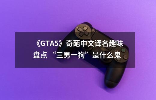 《GTA5》奇葩中文译名趣味盘点 “三男一狗”是什么鬼-第1张-游戏信息-龙启网