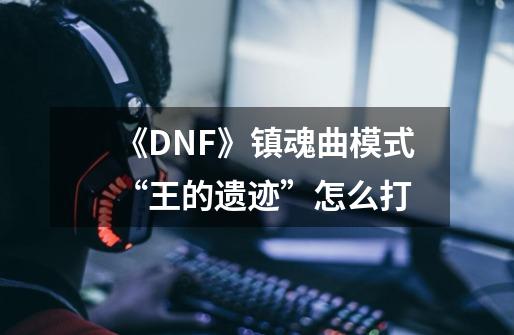 《DNF》镇魂曲模式“王的遗迹”怎么打-第1张-游戏信息-龙启网