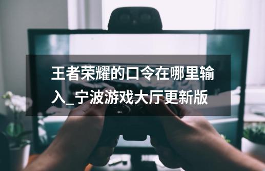 王者荣耀的口令在哪里输入_宁波游戏大厅更新版-第1张-游戏信息-龙启网