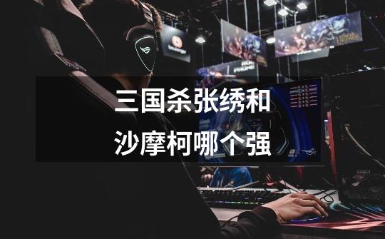 三国杀张绣和沙摩柯哪个强-第1张-游戏信息-龙启网