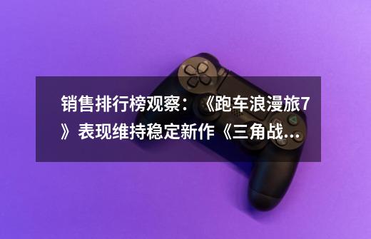 销售排行榜观察:《跑车浪漫旅7》表现维持稳定新作《三角战略》交出漂亮成绩-第1张-游戏信息-龙启网