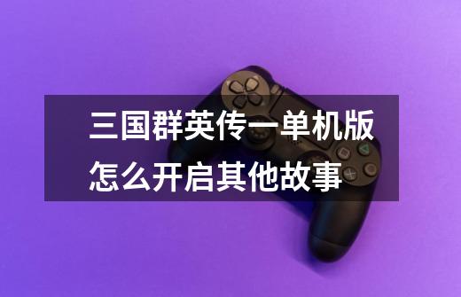三国群英传一单机版怎么开启其他故事-第1张-游戏信息-龙启网