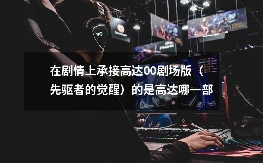 在剧情上承接高达00剧场版（先驱者的觉醒）的是高达哪一部-第1张-游戏信息-龙启网