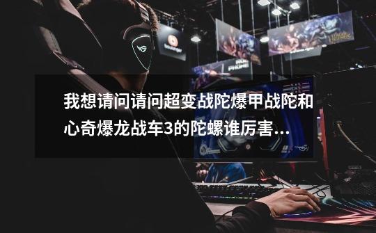 我想请问请问超变战陀爆甲战陀和心奇爆龙战车3的陀螺谁厉害，除我以外不许复制和求助和答非所问也不许查-第1张-游戏信息-龙启网