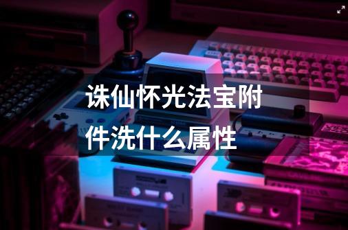 诛仙怀光法宝附件洗什么属性-第1张-游戏信息-龙启网